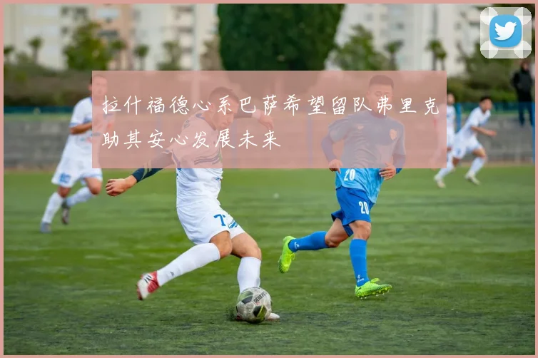 拉什福德心系巴萨希望留队弗里克助其安心发展未来