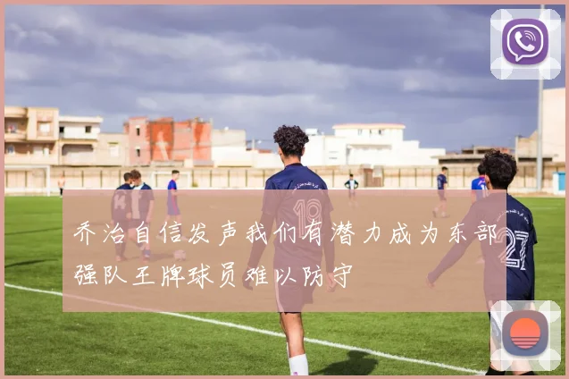 乔治自信发声我们有潜力成为东部强队王牌球员难以防守