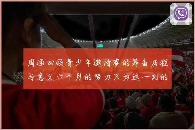 周通回顾青少年邀请赛的筹备历程与意义六个月的努力只为这一刻的精彩