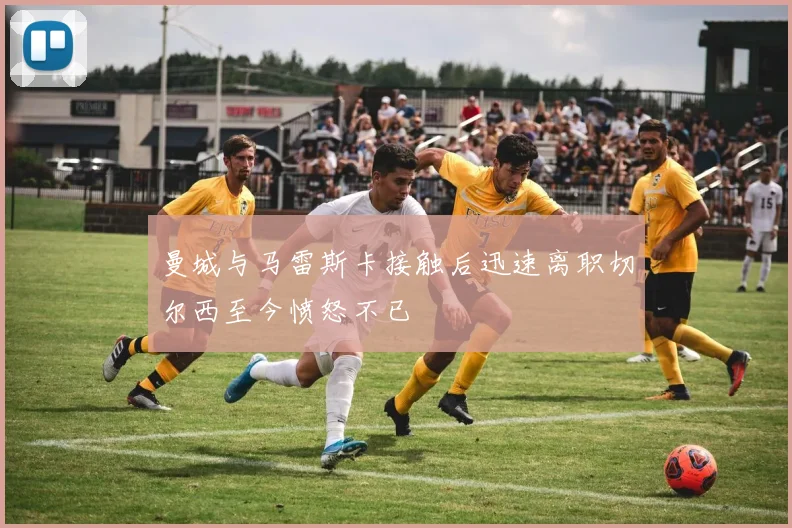 曼城与马雷斯卡接触后迅速离职切尔西至今愤怒不已