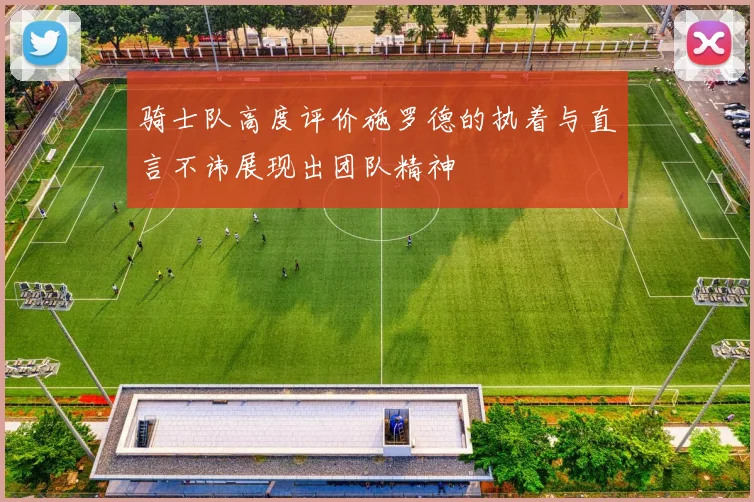 骑士队高度评价施罗德的执着与直言不讳展现出团队精神