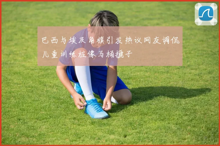 巴西与埃及角旗引发热议网友调侃儿童训练桩像马桶搋子
