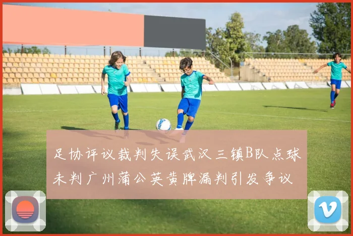 足协评议裁判失误武汉三镇B队点球未判广州蒲公英黄牌漏判引发争议