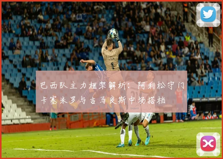 巴西队主力框架解析：阿利松守门卡塞米罗与吉马良斯中场搭档