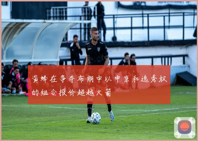 黄蜂在争夺布朗中以申京和选秀权的组合报价超越火箭