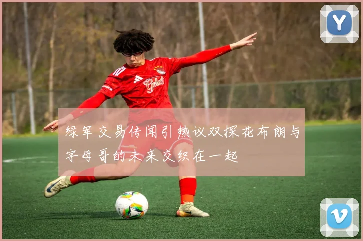 绿军交易传闻引热议双探花布朗与字母哥的未来交织在一起