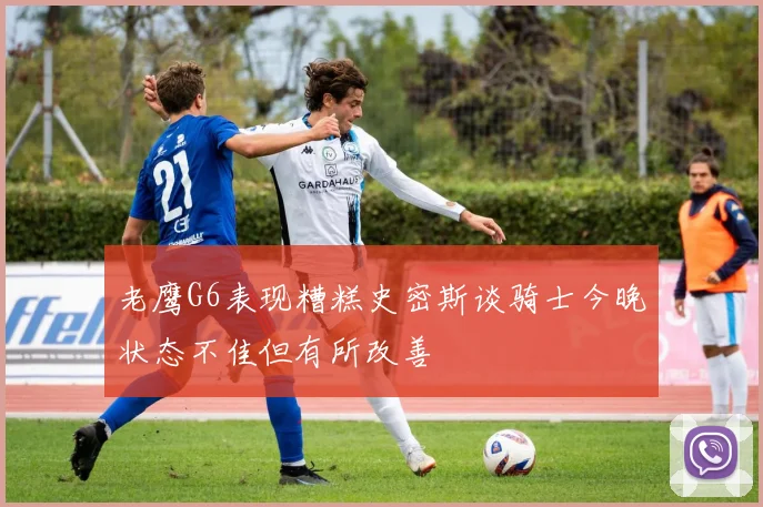 老鹰G6表现糟糕史密斯谈骑士今晚状态不佳但有所改善
