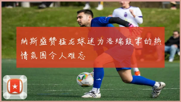 纳斯盛赞猛龙球迷为洛瑞鼓掌的热情氛围令人难忘