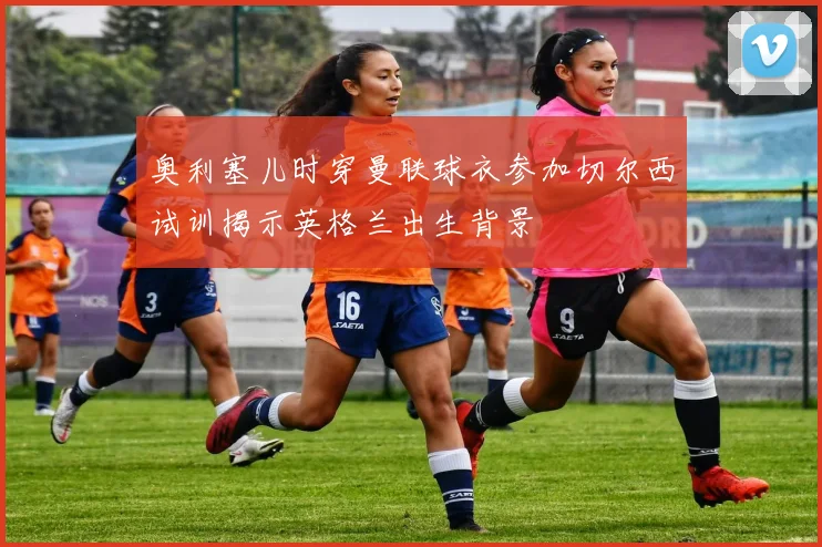 奥利塞儿时穿曼联球衣参加切尔西试训揭示英格兰出生背景
