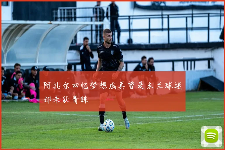 阿扎尔回忆梦想成真曾是米兰球迷却未获青睐