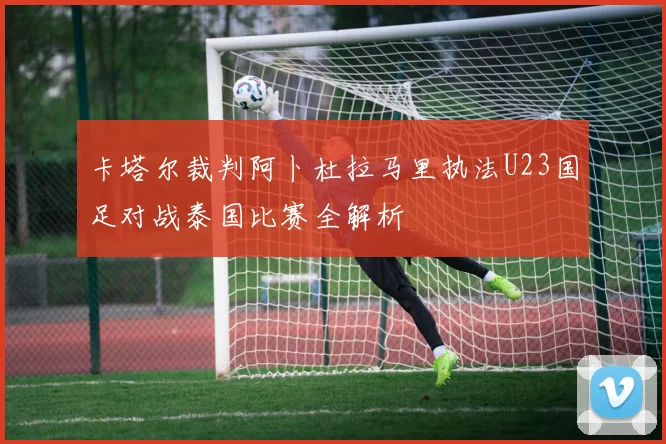 卡塔尔裁判阿卜杜拉马里执法U23国足对战泰国比赛全解析