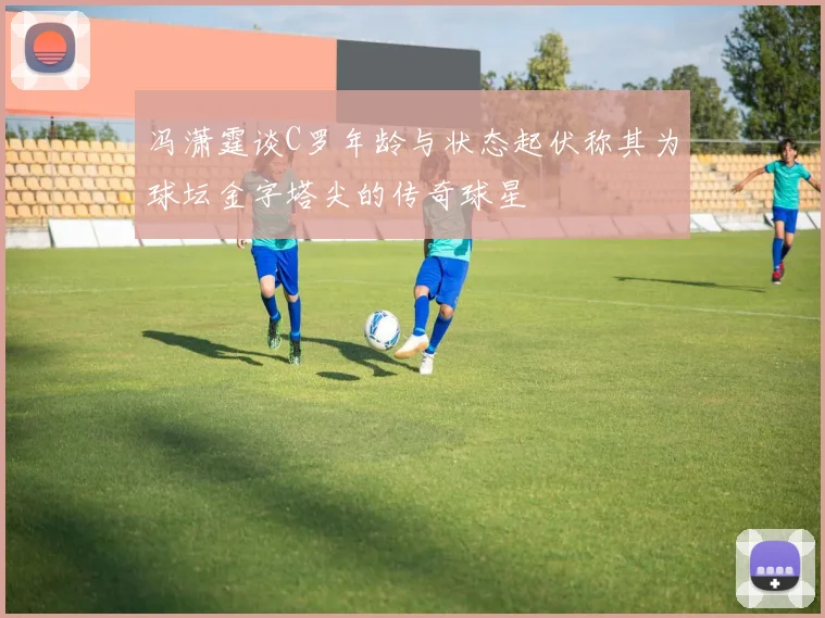 冯潇霆谈C罗年龄与状态起伏称其为球坛金字塔尖的传奇球星