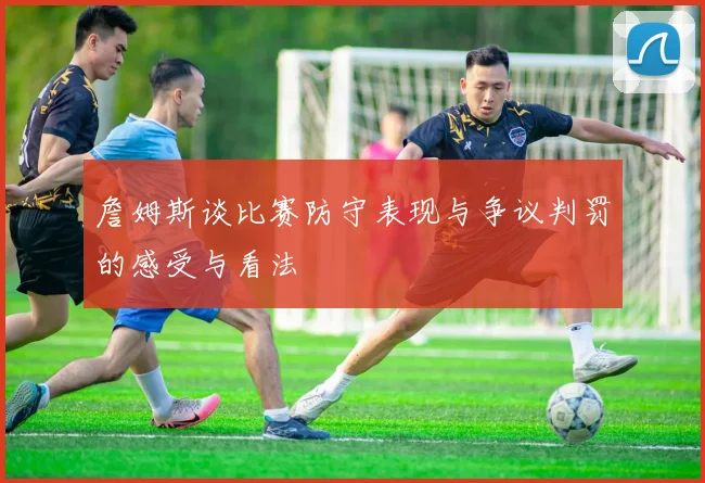 詹姆斯谈比赛防守表现与争议判罚的感受与看法