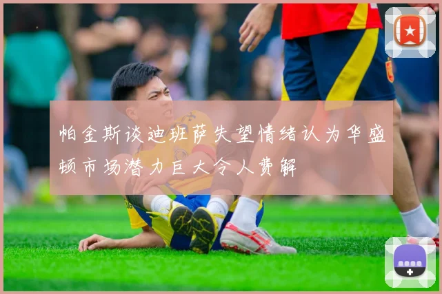 帕金斯谈迪班萨失望情绪认为华盛顿市场潜力巨大令人费解