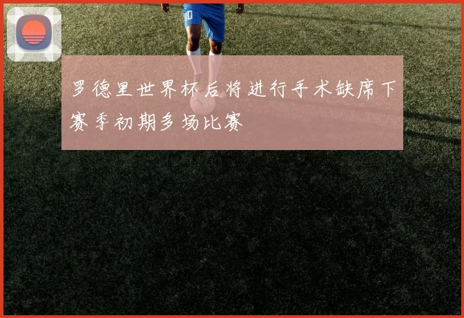 罗德里世界杯后将进行手术缺席下赛季初期多场比赛