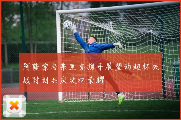 阿隆索与弗里克携手展望西超杯决战时刻共庆奖杯荣耀